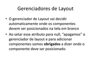 Gerenciadores de Layout
• O gerenciador de Layout vai decidir
automaticamente onde os componentes
devem ser posicionados na tela em branco
• Ao setar esse atributo para null, “apagamos” o
gerenciador de layout e para adicionar
componentes somos obrigados a dizer onde o
componente deve ser posicionado.
 