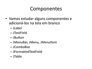 Componentes
• Vamos estudar alguns componentes e
adicioná-los na tela em branco
– JLabel
– JTextField
– JButton
– JMenuBar, JMenu, JMenuItem
– JComboBox
– JFormattedTextField
– JTable
 