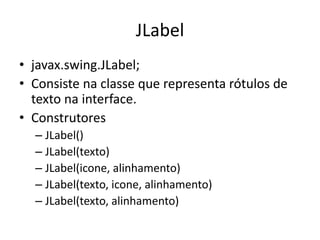 JLabel
• javax.swing.JLabel;
• Consiste na classe que representa rótulos de
texto na interface.
• Construtores
– JLabel()
– JLabel(texto)
– JLabel(icone, alinhamento)
– JLabel(texto, icone, alinhamento)
– JLabel(texto, alinhamento)
 