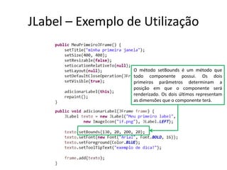 JLabel – Exemplo de Utilização
O método setBounds é um método que
todo componente possui. Os dois
primeiros parâmetros determinam a
posição em que o componente será
renderizado. Os dois últimos representam
as dimensões que o componente terá.
 