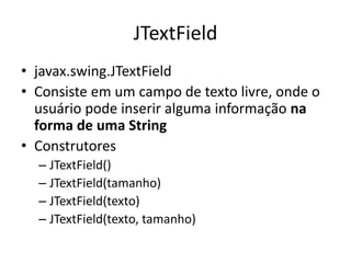 JTextField
• javax.swing.JTextField
• Consiste em um campo de texto livre, onde o
usuário pode inserir alguma informação na
forma de uma String
• Construtores
– JTextField()
– JTextField(tamanho)
– JTextField(texto)
– JTextField(texto, tamanho)
 
