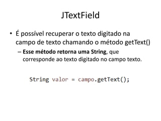 JTextField
• É possível recuperar o texto digitado na
campo de texto chamando o método getText()
– Esse método retorna uma String, que
corresponde ao texto digitado no campo texto.
 