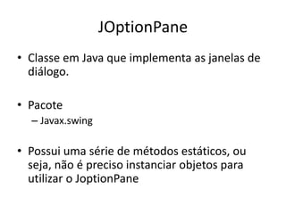JOptionPane
• Classe em Java que implementa as janelas de
diálogo.
• Pacote
– Javax.swing
• Possui uma série de métodos estáticos, ou
seja, não é preciso instanciar objetos para
utilizar o JoptionPane
 