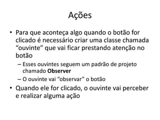 Ações
• Para que aconteça algo quando o botão for
clicado é necessário criar uma classe chamada
“ouvinte” que vai ficar prestando atenção no
botão
– Esses ouvintes seguem um padrão de projeto
chamado Observer
– O ouvinte vai “observar” o botão
• Quando ele for clicado, o ouvinte vai perceber
e realizar alguma ação
 