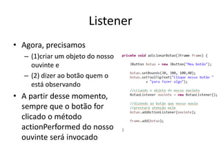 Listener
• Agora, precisamos
– (1)criar um objeto do nosso
ouvinte e
– (2) dizer ao botão quem o
está observando
• A partir desse momento,
sempre que o botão for
clicado o método
actionPerformed do nosso
ouvinte será invocado
 
