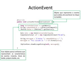 ActionEvent
Objeto que representa o evento
que acabou de acontecer (o clique
no botão).
Esse objeto possui atributos que
representam as características
do evento: instante, titulo do
botão, próprio botão, etc.
 