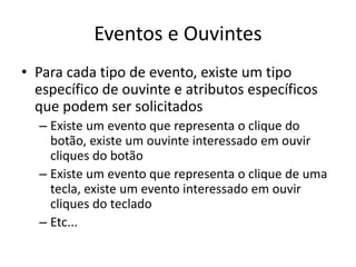 Eventos e Ouvintes
• Para cada tipo de evento, existe um tipo
específico de ouvinte e atributos específicos
que podem ser solicitados
– Existe um evento que representa o clique do
botão, existe um ouvinte interessado em ouvir
cliques do botão
– Existe um evento que representa o clique de uma
tecla, existe um evento interessado em ouvir
cliques do teclado
– Etc...
 