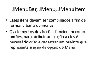 JMenuBar, JMenu, JMenuItem
• Esses itens devem ser combinados a fim de
formar a barra de menus
• Os elementos dos botões funcionam como
botões, para atribuir uma ação a eles é
necessário criar e cadastrar um ouvinte que
representa a ação da opção do Menu
 