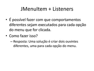 JMenuItem + Listeners
• É possível fazer com que comportamentos
diferentes sejam executados para cada opção
do menu que for clicada.
• Como fazer isso?
– Resposta: Uma solução é criar dois ouvintes
diferentes, uma para cada opção do menu.
 