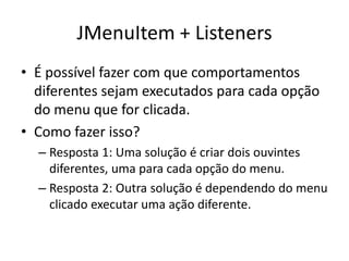 JMenuItem + Listeners
• É possível fazer com que comportamentos
diferentes sejam executados para cada opção
do menu que for clicada.
• Como fazer isso?
– Resposta 1: Uma solução é criar dois ouvintes
diferentes, uma para cada opção do menu.
– Resposta 2: Outra solução é dependendo do menu
clicado executar uma ação diferente.
 