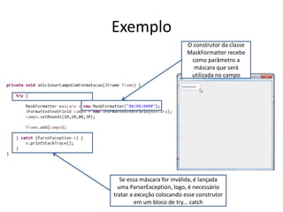 Exemplo
O construtor da classe
MaskFormatter recebe
como parâmetro a
máscara que será
utilizada no campo
Se essa máscara for inválida, é lançada
uma ParserException, logo, é necessário
tratar a exceção colocando esse construtor
em um bloco de try... catch
 