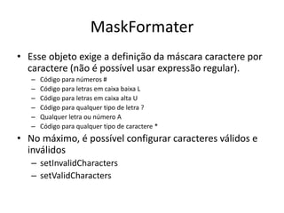 MaskFormater
• Esse objeto exige a definição da máscara caractere por
caractere (não é possível usar expressão regular).
– Código para números #
– Código para letras em caixa baixa L
– Código para letras em caixa alta U
– Código para qualquer tipo de letra ?
– Qualquer letra ou número A
– Código para qualquer tipo de caractere *
• No máximo, é possível configurar caracteres válidos e
inválidos
– setInvalidCharacters
– setValidCharacters
 
