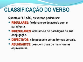 CLASSIFICAÇÃO DO VERBO
 Quanto à FLEXÃO, os verbos podem ser:
  REGULARES: flexionam-se de acordo com o
   REGULARES
   paradigma.
  IRREGULARES: afastam-se do paradigma de sua
   IRREGULARES
   conjugação.
  DEFECTIVOS: não possuem certas formas verbais.
   DEFECTIVOS
  ABUNDANTES: possuem duas ou mais formas
   ABUNDANTES
   equivalentes.
 