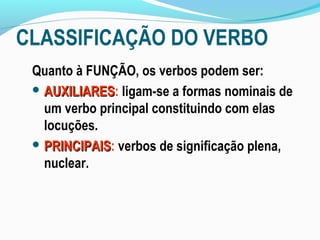 CLASSIFICAÇÃO DO VERBO
 Quanto à FUNÇÃO, os verbos podem ser:
  AUXILIARES: ligam-se a formas nominais de
   AUXILIARES
   um verbo principal constituindo com elas
   locuções.
  PRINCIPAIS: verbos de significação plena,
   PRINCIPAIS
   nuclear.
 