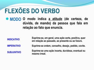 FLEXÕES DO VERBO
MODO O modo indica a atitude (de certeza, de
             dúvida, de mando) da pessoa que fala em
             relação ao fato que enuncia.

                  Exprime-se, em geral, uma ação certa, positiva, quer
INDICATIVO
                  em relação ao passado, ao presente ou ao futuro.
IMPERATIVO        Exprime-se ordem, conselho, desejo, pedido, covite.
                  Exprime-se uma ação incerta, duvidosa, eventual ou
SUBJUNTIVO
                  mesmo irreal.
 