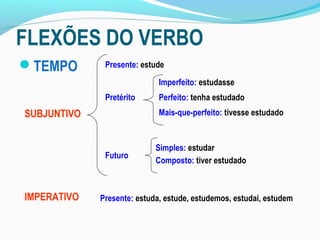 FLEXÕES DO VERBO
TEMPO        Presente: estude
                             Imperfeito: estudasse
              Pretérito      Perfeito: tenha estudado
SUBJUNTIVO                   Mais-que-perfeito: tivesse estudado


                            Simples: estudar
              Futuro
                            Composto: tiver estudado



IMPERATIVO   Presente: estuda, estude, estudemos, estudai, estudem
 