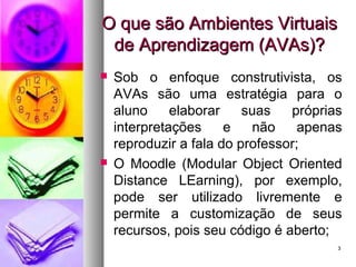 33
O que são Ambientes VirtuaisO que são Ambientes Virtuais
de Aprendizagem (AVAs)?de Aprendizagem (AVAs)?
 Sob o enfoque construtivista, os
AVAs são uma estratégia para o
aluno elaborar suas próprias
interpretações e não apenas
reproduzir a fala do professor;
 O Moodle (Modular Object Oriented
Distance LEarning), por exemplo,
pode ser utilizado livremente e
permite a customização de seus
recursos, pois seu código é aberto;
 