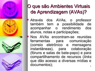 44
O que são Ambientes VirtuaisO que são Ambientes Virtuais
de Aprendizagem (AVAs)?de Aprendizagem (AVAs)?
 Através dos AVAs, o professor
também tem a possibilidade de
acompanhar o rendimento dos
alunos, notas e participações;
 Nos AVAs encontram-se reunidas
ferramentas para comunicação
(correio eletrônico e mensagens
instantâneas), para colaboração
(fóruns e salas de bate-papo) e para
compartilhamento de recursos (links
que dão acesso a diversas mídias e
documentos);
 