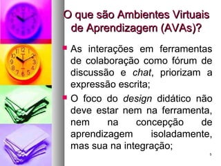55
O que são Ambientes VirtuaisO que são Ambientes Virtuais
de Aprendizagem (AVAs)?de Aprendizagem (AVAs)?
 As interações em ferramentas
de colaboração como fórum de
discussão e chat, priorizam a
expressão escrita;
 O foco do design didático não
deve estar nem na ferramenta,
nem na concepção de
aprendizagem isoladamente,
mas sua na integração;
 