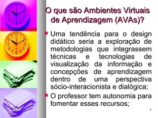66
O que são Ambientes VirtuaisO que são Ambientes Virtuais
de Aprendizagem (AVAs)?de Aprendizagem (AVAs)?
 Uma tendência para o design
didático seria a exploração de
metodologias que integrassem
técnicas e tecnologias de
visualização da informação e
concepções de aprendizagem
dentro de uma perspectiva
sócio-interacionista e dialógica;
 O professor tem autonomia para
fomentar esses recursos;
 