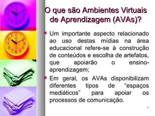 77
O que são Ambientes VirtuaisO que são Ambientes Virtuais
de Aprendizagem (AVAs)?de Aprendizagem (AVAs)?
 Um importante aspecto relacionado
ao uso destas mídias na área
educacional refere-se à construção
de conteúdos e escolha de artefatos,
que apoiarão o ensino-
aprendizagem;
 Em geral, os AVAs disponibilizam
diferentes tipos de “espaços
mediáticos” para apoiar os
processos de comunicação.
 