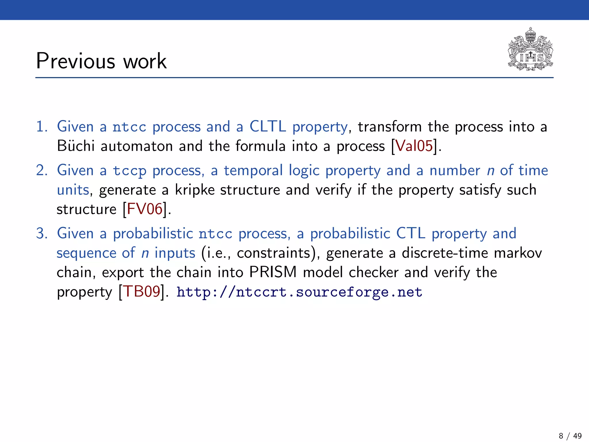 Previous work
1. Given a ntcc process and a CLTL property, transform the process into a
B¨uchi automaton and the formula into a process [Val05].
2. Given a tccp process, a temporal logic property and a number n of time
units, generate a kripke structure and verify if the property satisfy such
structure [FV06].
3. Given a probabilistic ntcc process, a probabilistic CTL property and
sequence of n inputs (i.e., constraints), generate a discrete-time markov
chain, export the chain into PRISM model checker and verify the
property [TB09]. http://ntccrt.sourceforge.net
8 / 49
 