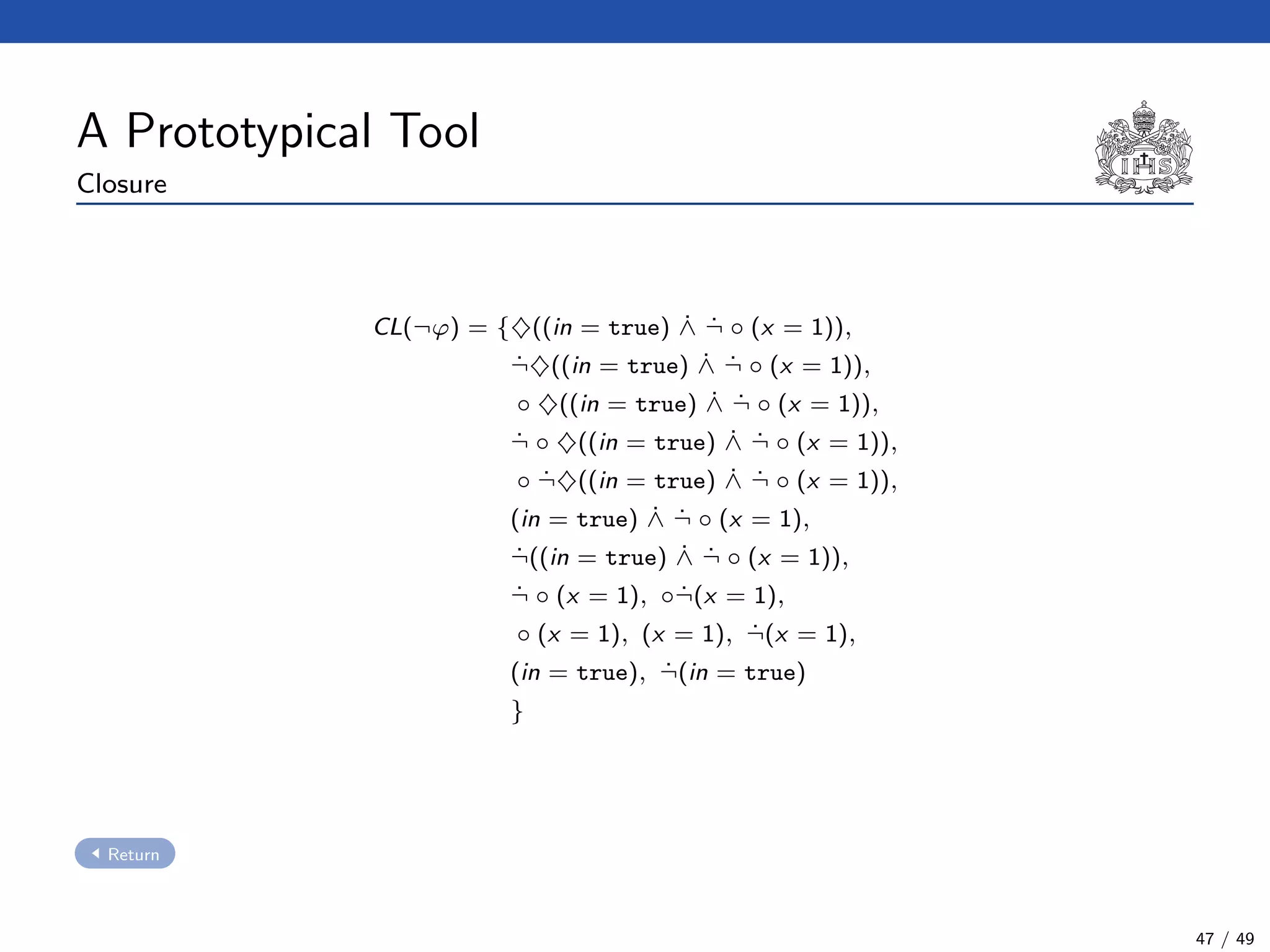 A Prototypical Tool
Closure
CL(¬ϕ) = {♦((in = true) ˙∧ ˙¬ ◦ (x = 1)),
˙¬♦((in = true) ˙∧ ˙¬ ◦ (x = 1)),
◦ ♦((in = true) ˙∧ ˙¬ ◦ (x = 1)),
˙¬ ◦ ♦((in = true) ˙∧ ˙¬ ◦ (x = 1)),
◦ ˙¬♦((in = true) ˙∧ ˙¬ ◦ (x = 1)),
(in = true) ˙∧ ˙¬ ◦ (x = 1),
˙¬((in = true) ˙∧ ˙¬ ◦ (x = 1)),
˙¬ ◦ (x = 1), ◦ ˙¬(x = 1),
◦ (x = 1), (x = 1), ˙¬(x = 1),
(in = true), ˙¬(in = true)
}
Return
47 / 49
 