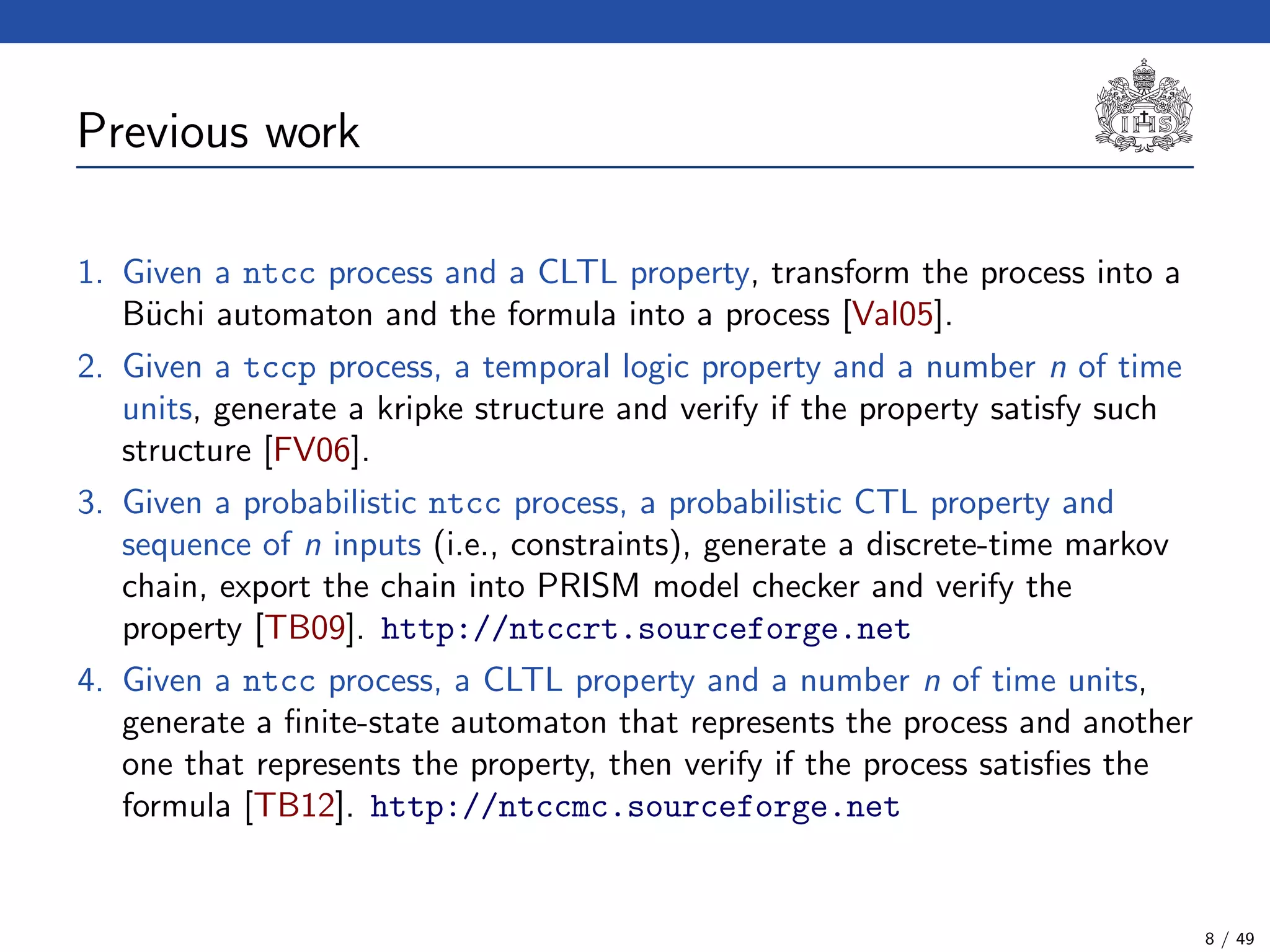 Previous work
1. Given a ntcc process and a CLTL property, transform the process into a
B¨uchi automaton and the formula into a process [Val05].
2. Given a tccp process, a temporal logic property and a number n of time
units, generate a kripke structure and verify if the property satisfy such
structure [FV06].
3. Given a probabilistic ntcc process, a probabilistic CTL property and
sequence of n inputs (i.e., constraints), generate a discrete-time markov
chain, export the chain into PRISM model checker and verify the
property [TB09]. http://ntccrt.sourceforge.net
4. Given a ntcc process, a CLTL property and a number n of time units,
generate a ﬁnite-state automaton that represents the process and another
one that represents the property, then verify if the process satisﬁes the
formula [TB12]. http://ntccmc.sourceforge.net
8 / 49
 