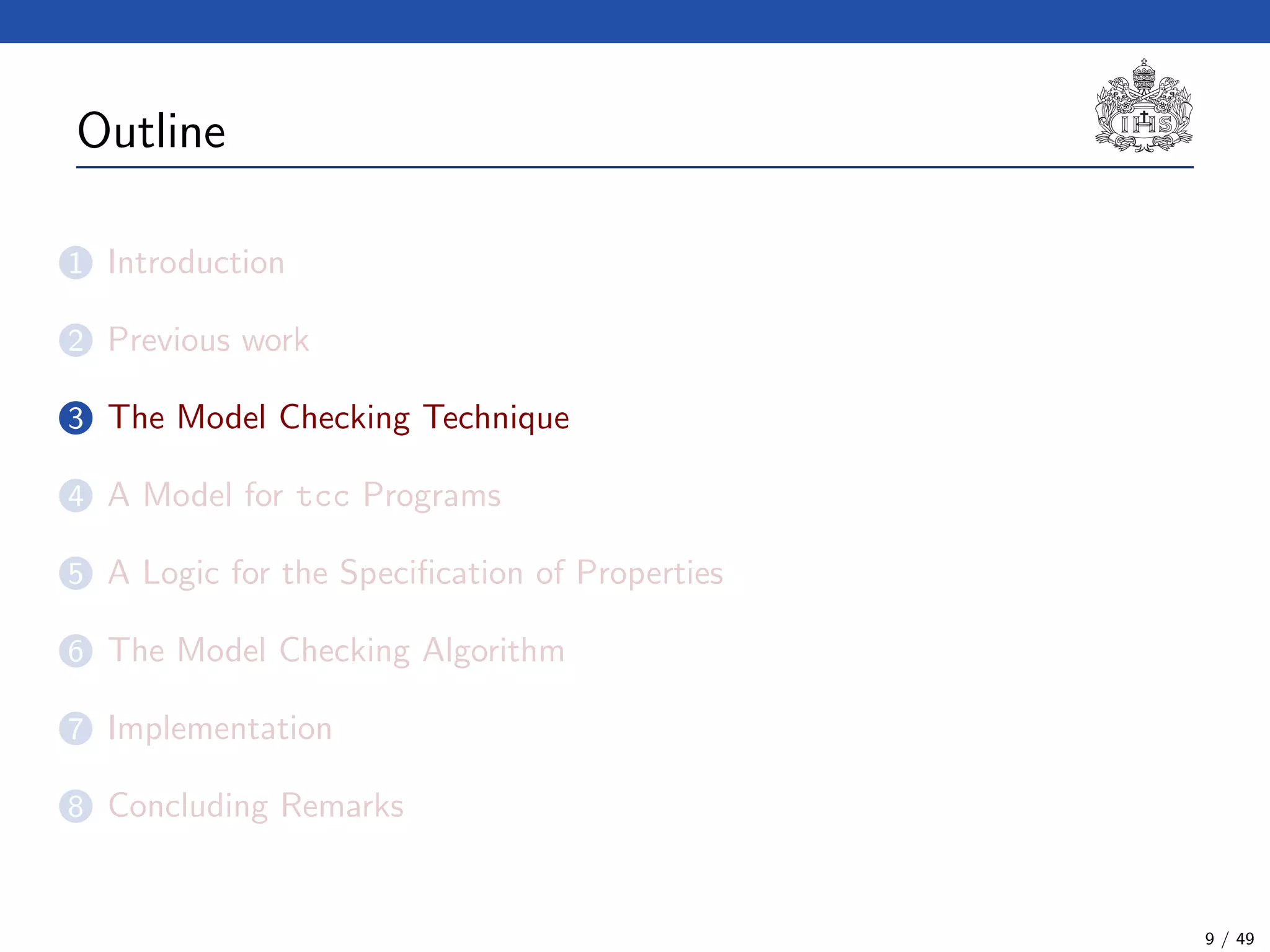 Outline
1 Introduction
2 Previous work
3 The Model Checking Technique
4 A Model for tcc Programs
5 A Logic for the Speciﬁcation of Properties
6 The Model Checking Algorithm
7 Implementation
8 Concluding Remarks
9 / 49
 