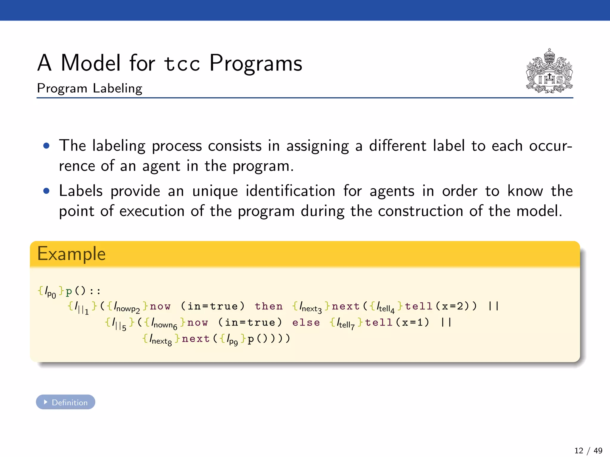 A Model for tcc Programs
Program Labeling
• The labeling process consists in assigning a diﬀerent label to each occur-
rence of an agent in the program.
• Labels provide an unique identiﬁcation for agents in order to know the
point of execution of the program during the construction of the model.
Example
{lp0
}p()::
{l||1
}({lnowp2
}now (in=true) then {lnext3
}next({ltell4
}tell(x=2)) ||
{l||5
}({lnown6
}now (in=true) else {ltell7
}tell(x=1) ||
{lnext8
}next({lp9
}p())))
Deﬁnition
12 / 49
 