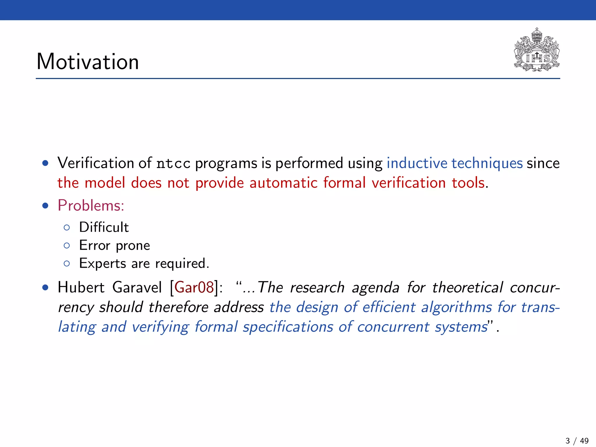 Motivation
• Veriﬁcation of ntcc programs is performed using inductive techniques since
the model does not provide automatic formal veriﬁcation tools.
• Problems:
◦ Diﬃcult
◦ Error prone
◦ Experts are required.
• Hubert Garavel [Gar08]: “...The research agenda for theoretical concur-
rency should therefore address the design of eﬃcient algorithms for trans-
lating and verifying formal speciﬁcations of concurrent systems”.
3 / 49
 