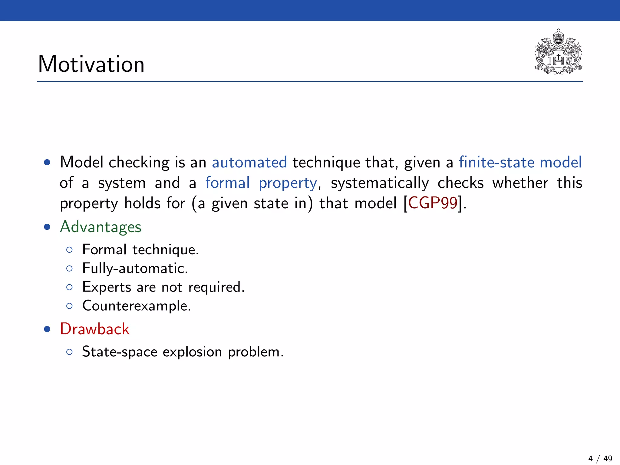 Motivation
• Model checking is an automated technique that, given a ﬁnite-state model
of a system and a formal property, systematically checks whether this
property holds for (a given state in) that model [CGP99].
• Advantages
◦ Formal technique.
◦ Fully-automatic.
◦ Experts are not required.
◦ Counterexample.
• Drawback
◦ State-space explosion problem.
4 / 49
 