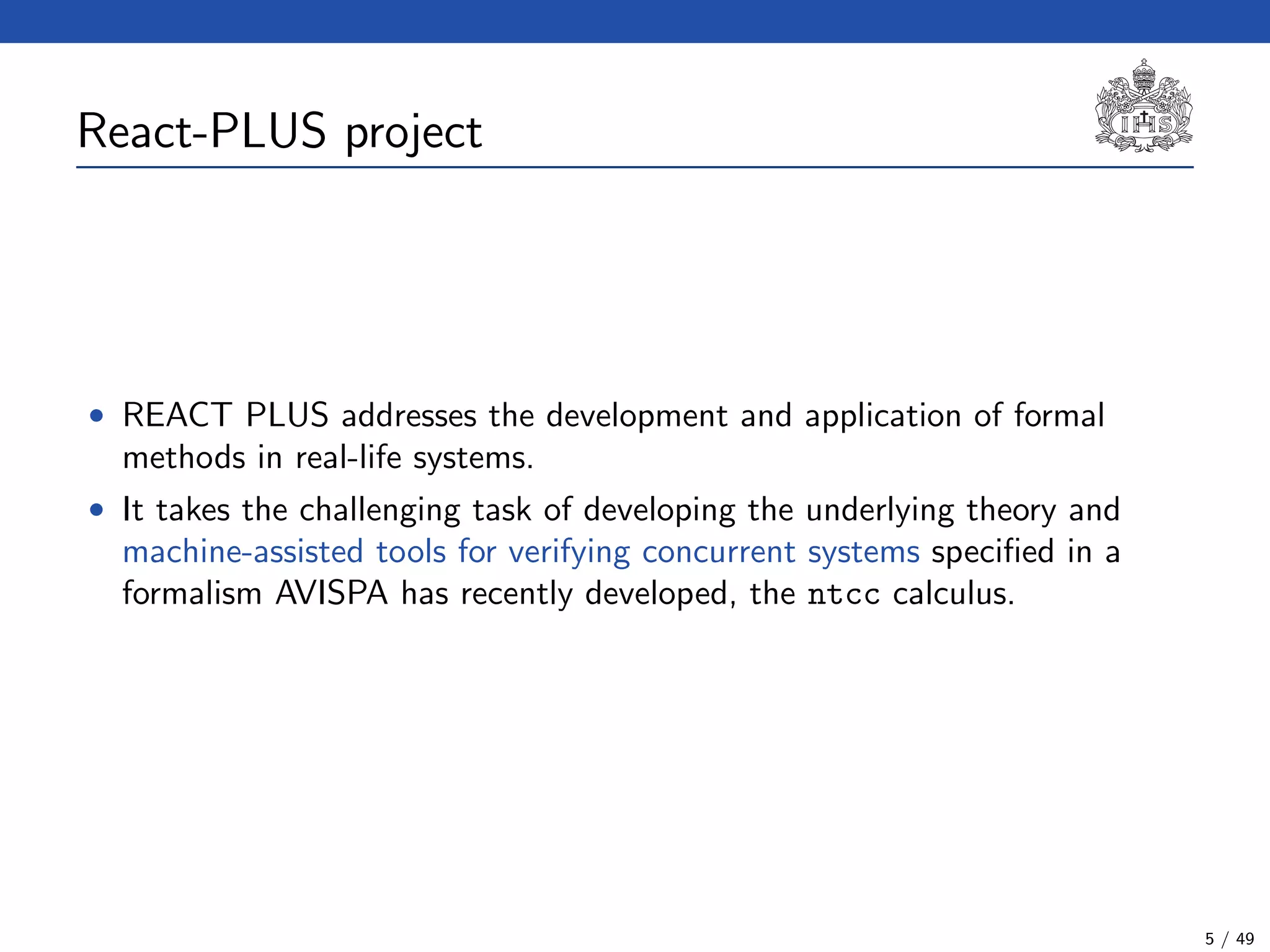 React-PLUS project
• REACT PLUS addresses the development and application of formal
methods in real-life systems.
• It takes the challenging task of developing the underlying theory and
machine-assisted tools for verifying concurrent systems speciﬁed in a
formalism AVISPA has recently developed, the ntcc calculus.
5 / 49
 