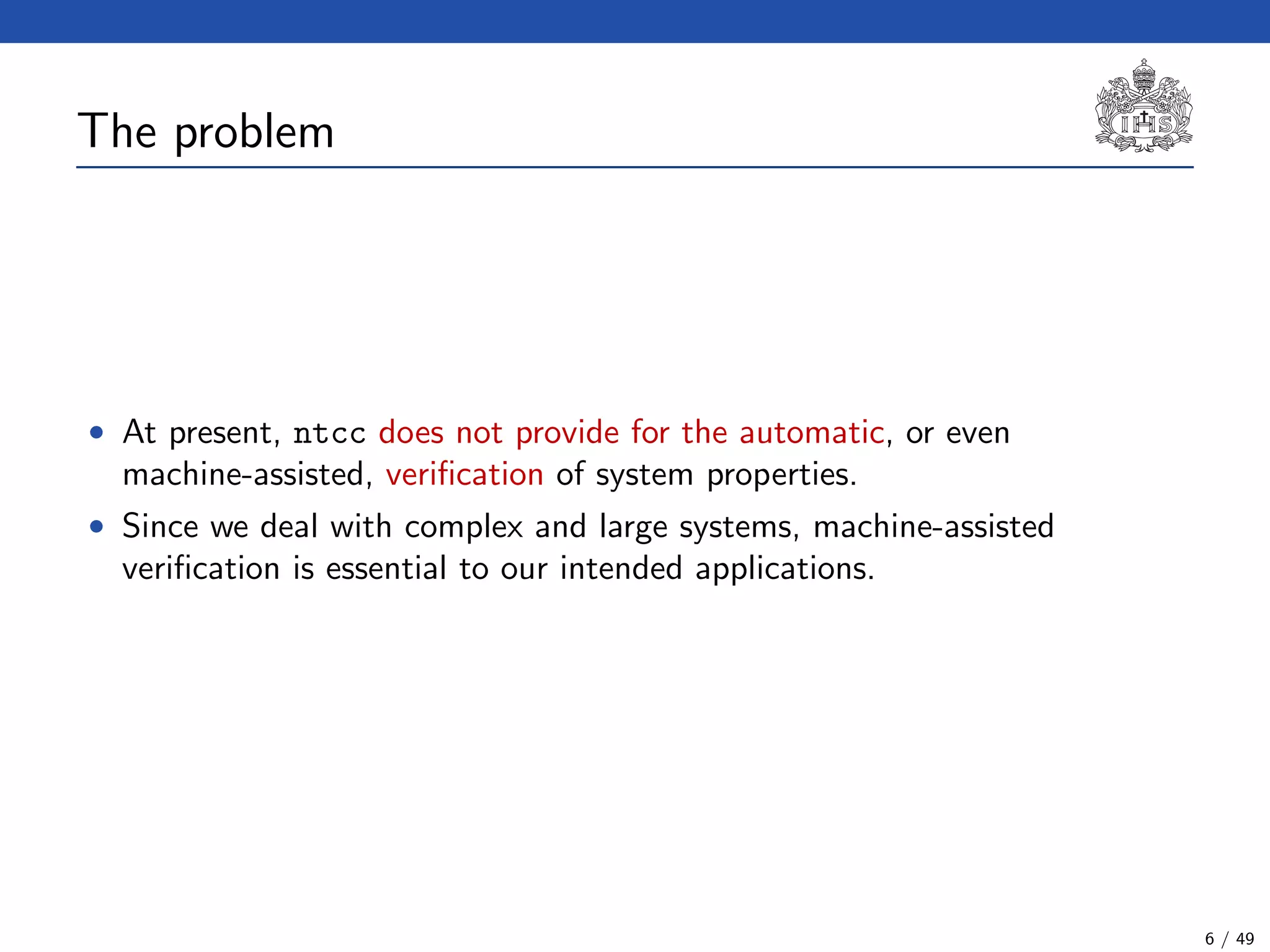 The problem
• At present, ntcc does not provide for the automatic, or even
machine-assisted, veriﬁcation of system properties.
• Since we deal with complex and large systems, machine-assisted
veriﬁcation is essential to our intended applications.
6 / 49
 