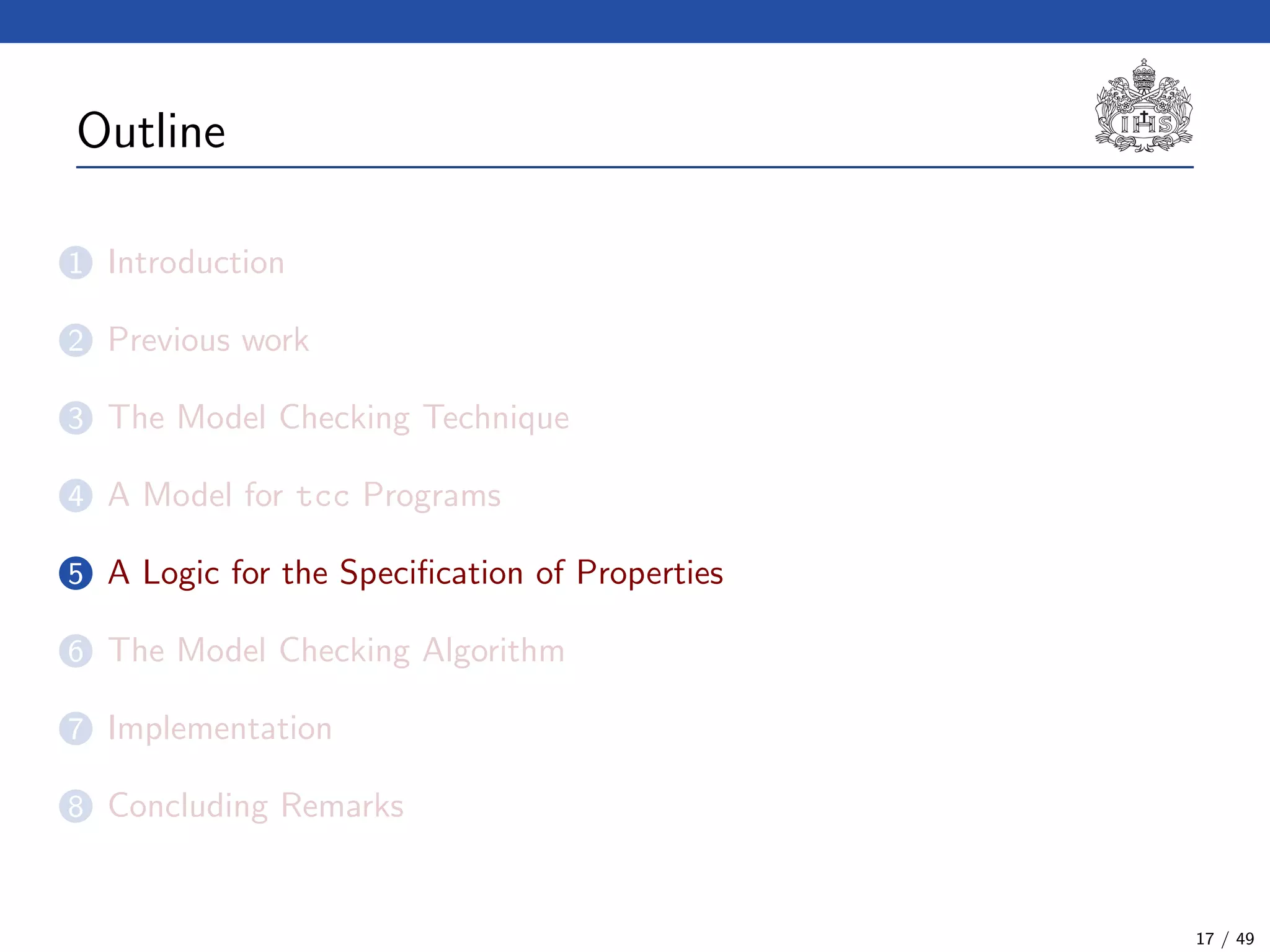Outline
1 Introduction
2 Previous work
3 The Model Checking Technique
4 A Model for tcc Programs
5 A Logic for the Speciﬁcation of Properties
6 The Model Checking Algorithm
7 Implementation
8 Concluding Remarks
17 / 49
 