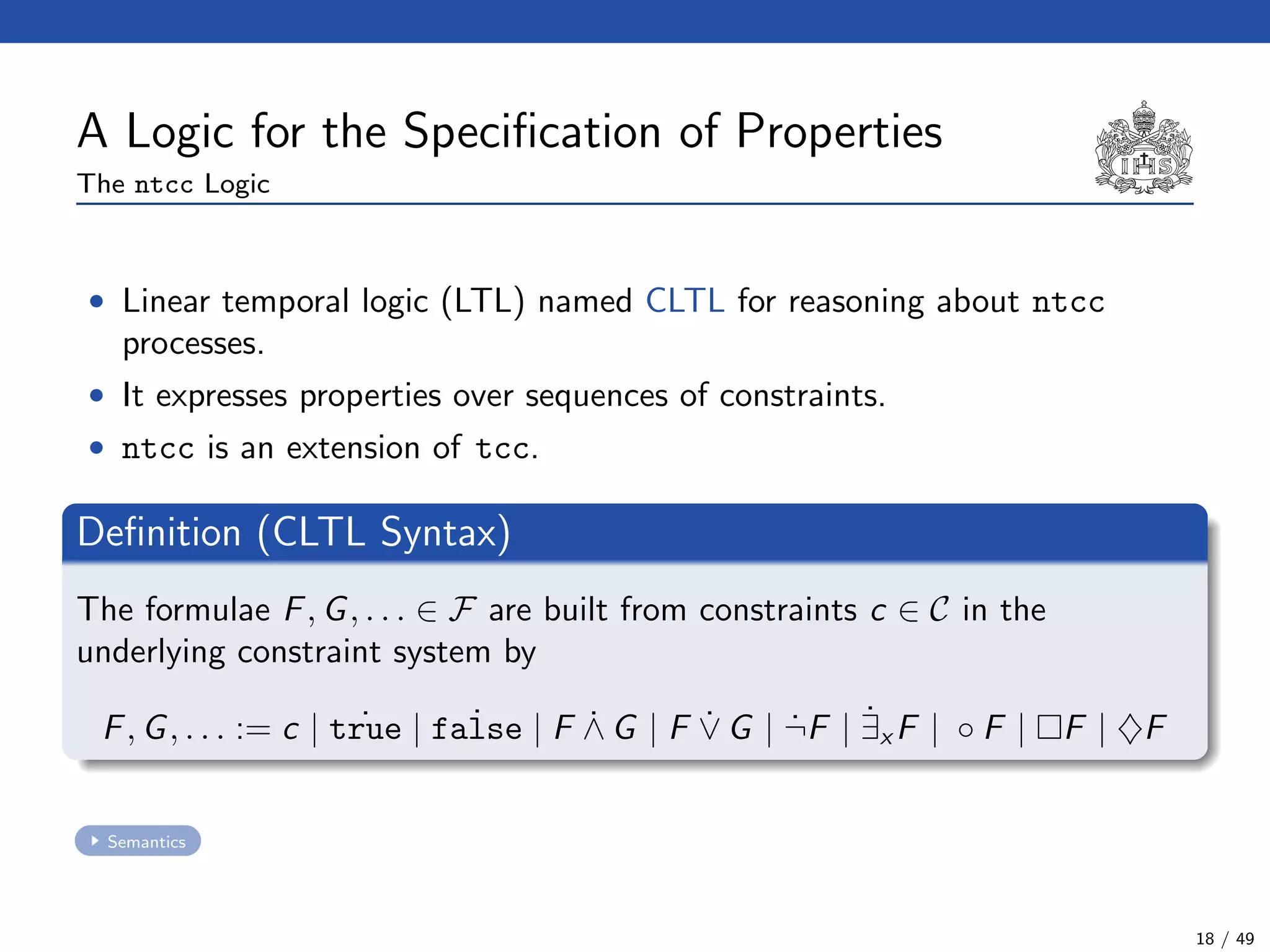 A Logic for the Speciﬁcation of Properties
The ntcc Logic
• Linear temporal logic (LTL) named CLTL for reasoning about ntcc
processes.
• It expresses properties over sequences of constraints.
• ntcc is an extension of tcc.
Deﬁnition (CLTL Syntax)
The formulae F, G, . . . ∈ F are built from constraints c ∈ C in the
underlying constraint system by
F, G, . . . := c | ˙true | ˙false | F ˙∧ G | F ˙∨ G | ˙¬F | ˙∃x F | ◦ F | F | ♦F
Semantics
18 / 49
 