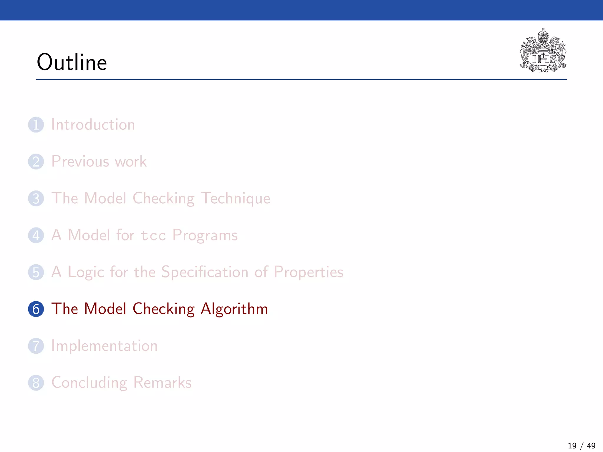 Outline
1 Introduction
2 Previous work
3 The Model Checking Technique
4 A Model for tcc Programs
5 A Logic for the Speciﬁcation of Properties
6 The Model Checking Algorithm
7 Implementation
8 Concluding Remarks
19 / 49
 