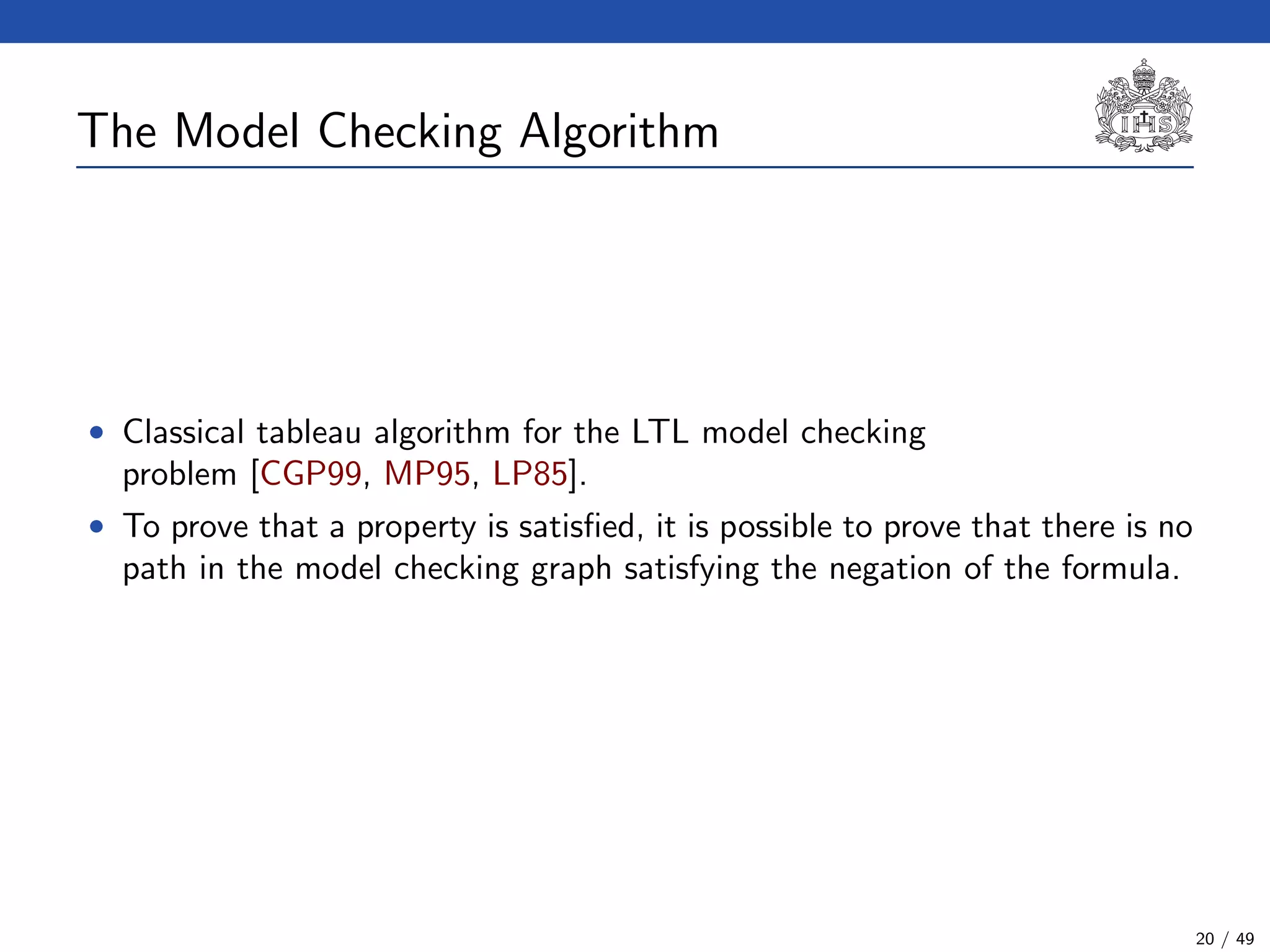 The Model Checking Algorithm
• Classical tableau algorithm for the LTL model checking
problem [CGP99, MP95, LP85].
• To prove that a property is satisﬁed, it is possible to prove that there is no
path in the model checking graph satisfying the negation of the formula.
20 / 49
 