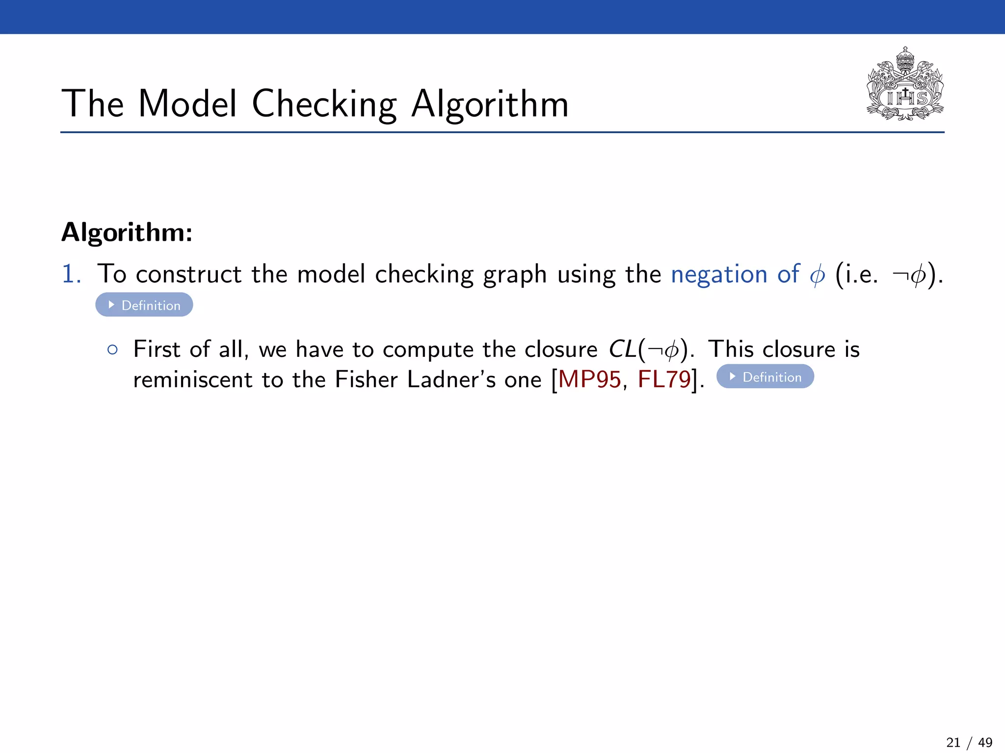 The Model Checking Algorithm
Algorithm:
1. To construct the model checking graph using the negation of φ (i.e. ¬φ).
Deﬁnition
◦ First of all, we have to compute the closure CL(¬φ). This closure is
reminiscent to the Fisher Ladner’s one [MP95, FL79]. Deﬁnition
21 / 49
 
