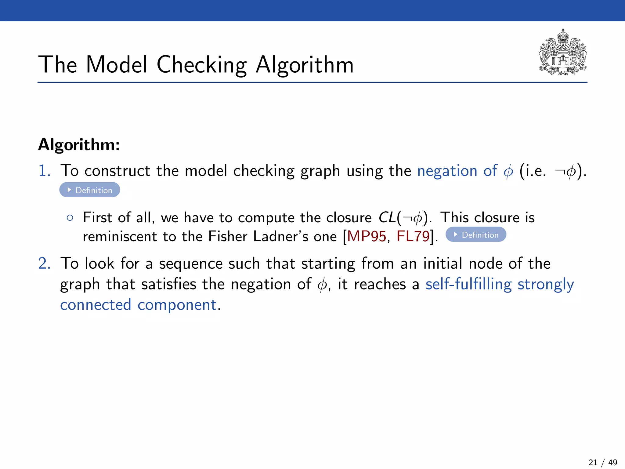 The Model Checking Algorithm
Algorithm:
1. To construct the model checking graph using the negation of φ (i.e. ¬φ).
Deﬁnition
◦ First of all, we have to compute the closure CL(¬φ). This closure is
reminiscent to the Fisher Ladner’s one [MP95, FL79]. Deﬁnition
2. To look for a sequence such that starting from an initial node of the
graph that satisﬁes the negation of φ, it reaches a self-fulﬁlling strongly
connected component.
21 / 49
 