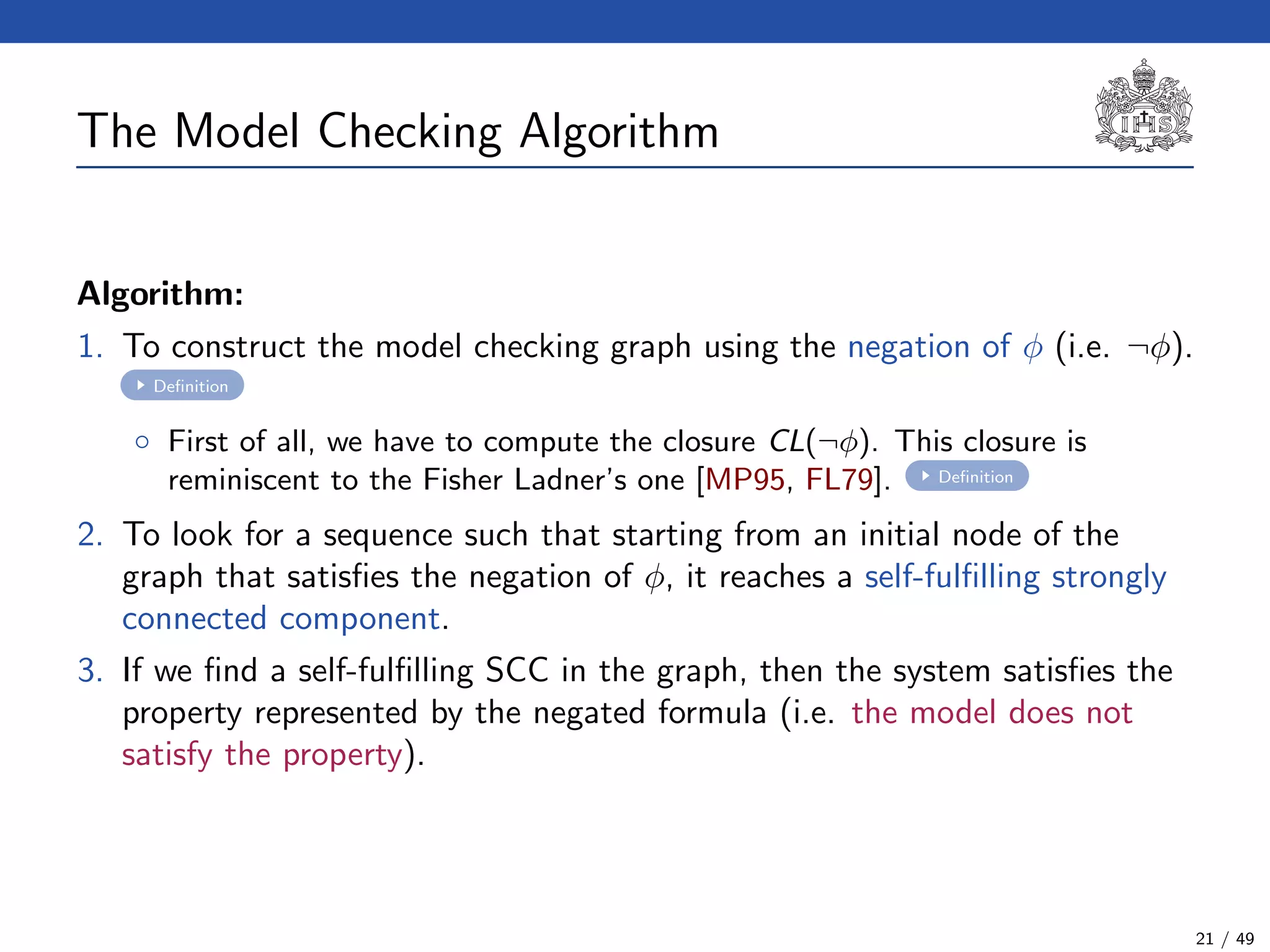 The Model Checking Algorithm
Algorithm:
1. To construct the model checking graph using the negation of φ (i.e. ¬φ).
Deﬁnition
◦ First of all, we have to compute the closure CL(¬φ). This closure is
reminiscent to the Fisher Ladner’s one [MP95, FL79]. Deﬁnition
2. To look for a sequence such that starting from an initial node of the
graph that satisﬁes the negation of φ, it reaches a self-fulﬁlling strongly
connected component.
3. If we ﬁnd a self-fulﬁlling SCC in the graph, then the system satisﬁes the
property represented by the negated formula (i.e. the model does not
satisfy the property).
21 / 49
 