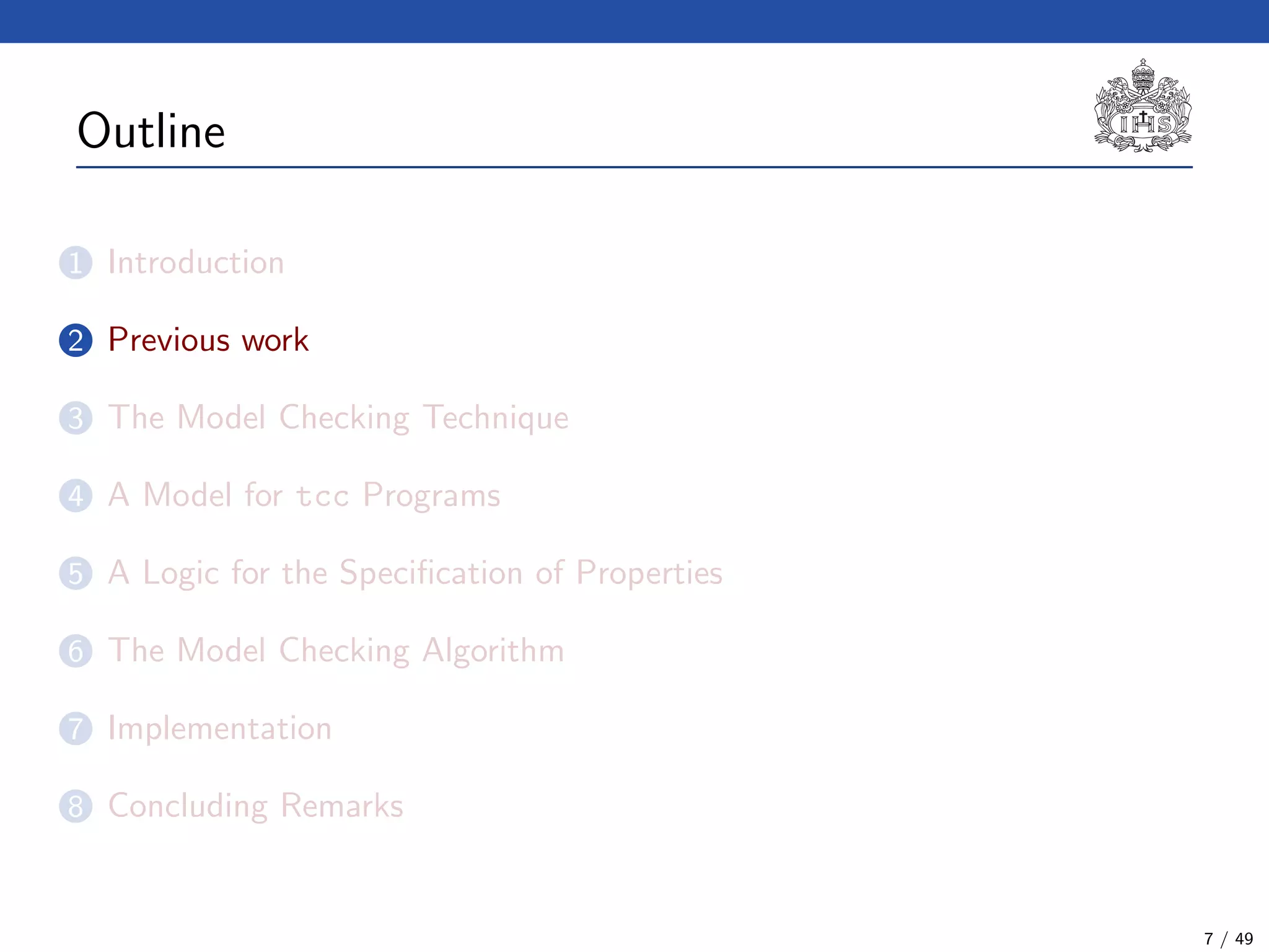 Outline
1 Introduction
2 Previous work
3 The Model Checking Technique
4 A Model for tcc Programs
5 A Logic for the Speciﬁcation of Properties
6 The Model Checking Algorithm
7 Implementation
8 Concluding Remarks
7 / 49
 