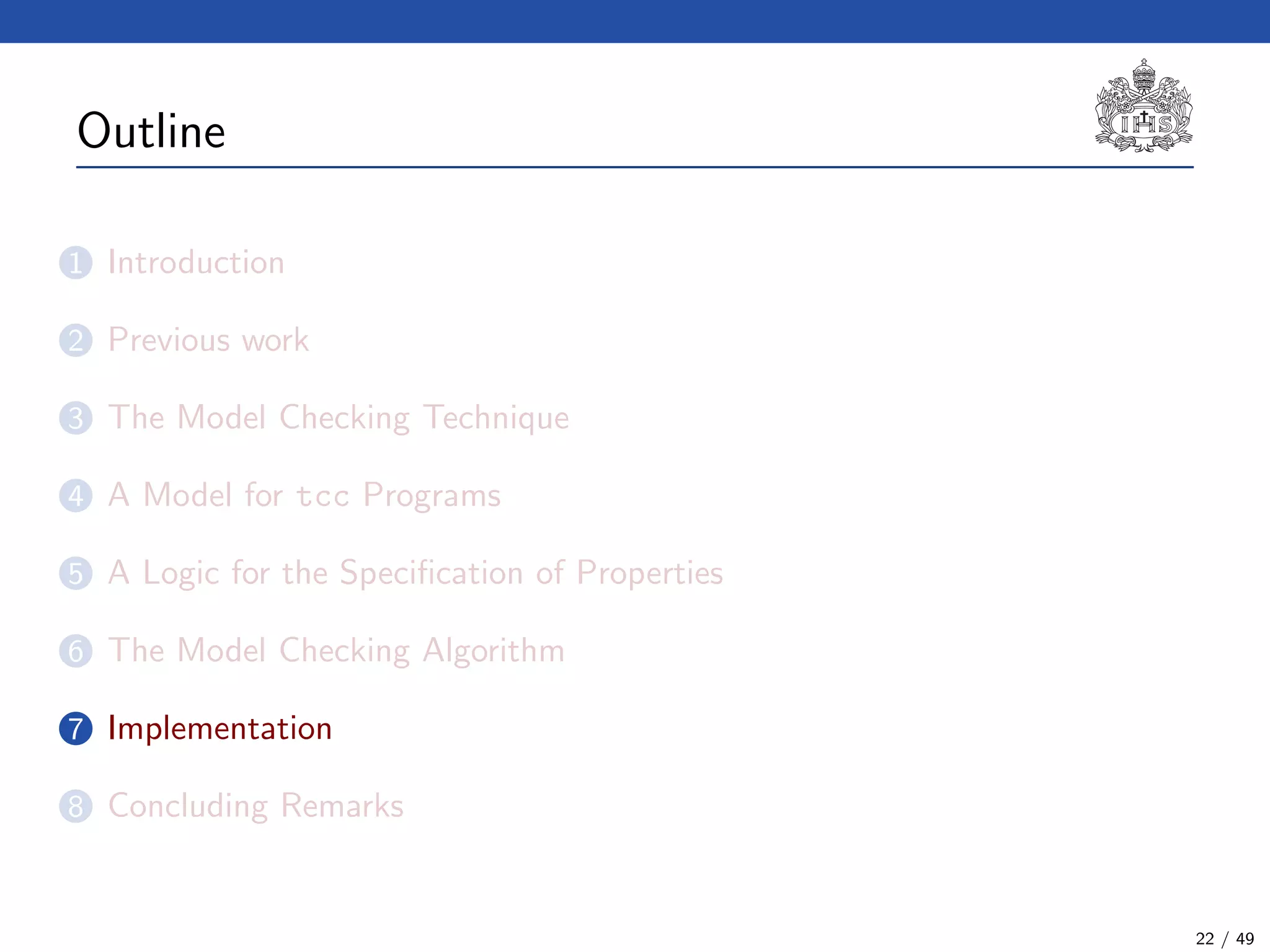 Outline
1 Introduction
2 Previous work
3 The Model Checking Technique
4 A Model for tcc Programs
5 A Logic for the Speciﬁcation of Properties
6 The Model Checking Algorithm
7 Implementation
8 Concluding Remarks
22 / 49
 