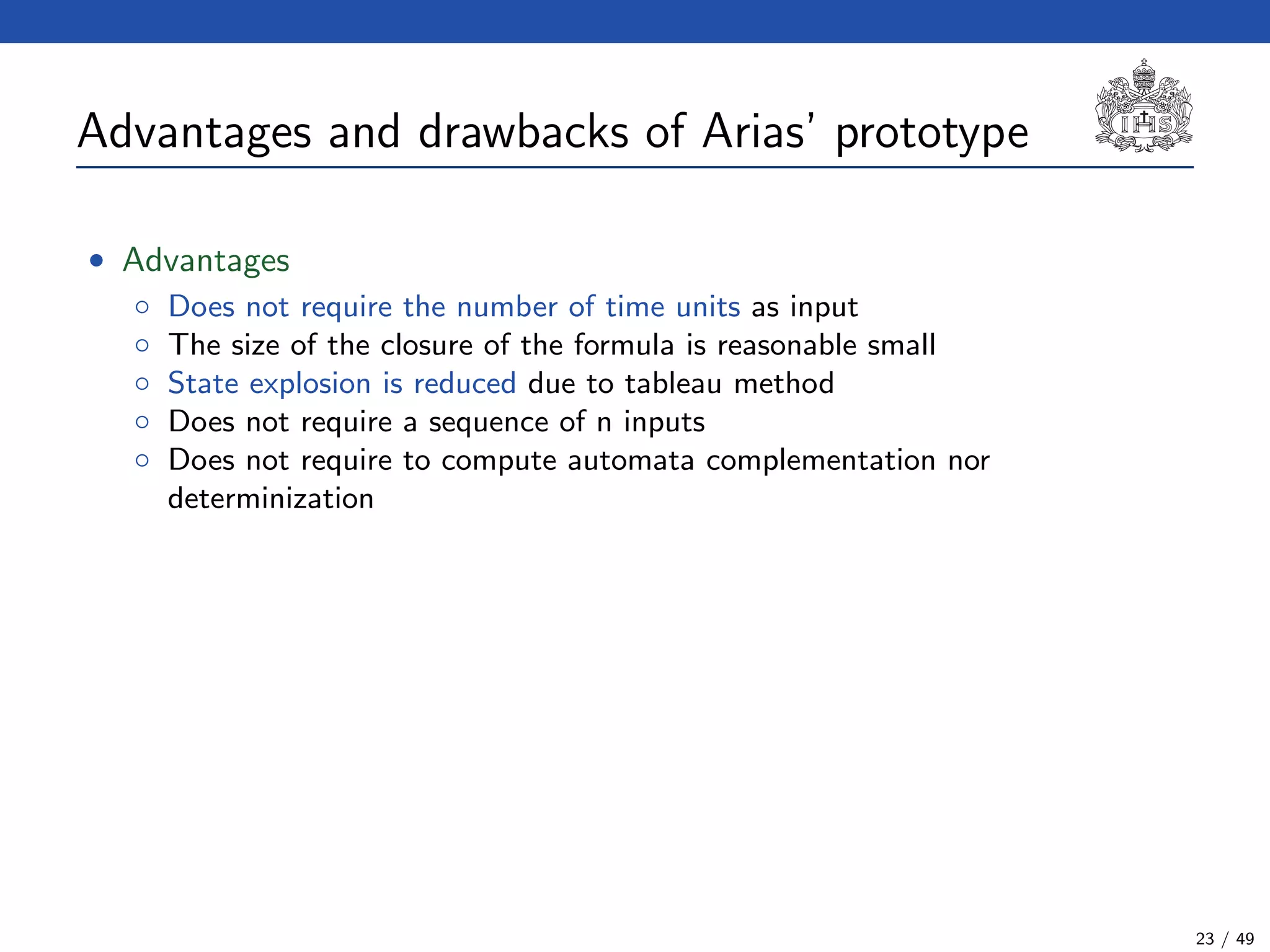 Advantages and drawbacks of Arias’ prototype
• Advantages
◦ Does not require the number of time units as input
◦ The size of the closure of the formula is reasonable small
◦ State explosion is reduced due to tableau method
◦ Does not require a sequence of n inputs
◦ Does not require to compute automata complementation nor
determinization
23 / 49
 