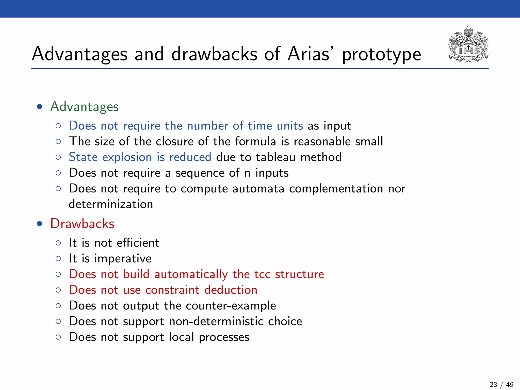 Advantages and drawbacks of Arias’ prototype
• Advantages
◦ Does not require the number of time units as input
◦ The size of the closure of the formula is reasonable small
◦ State explosion is reduced due to tableau method
◦ Does not require a sequence of n inputs
◦ Does not require to compute automata complementation nor
determinization
• Drawbacks
◦ It is not eﬃcient
◦ It is imperative
◦ Does not build automatically the tcc structure
◦ Does not use constraint deduction
◦ Does not output the counter-example
◦ Does not support non-deterministic choice
◦ Does not support local processes
23 / 49
 