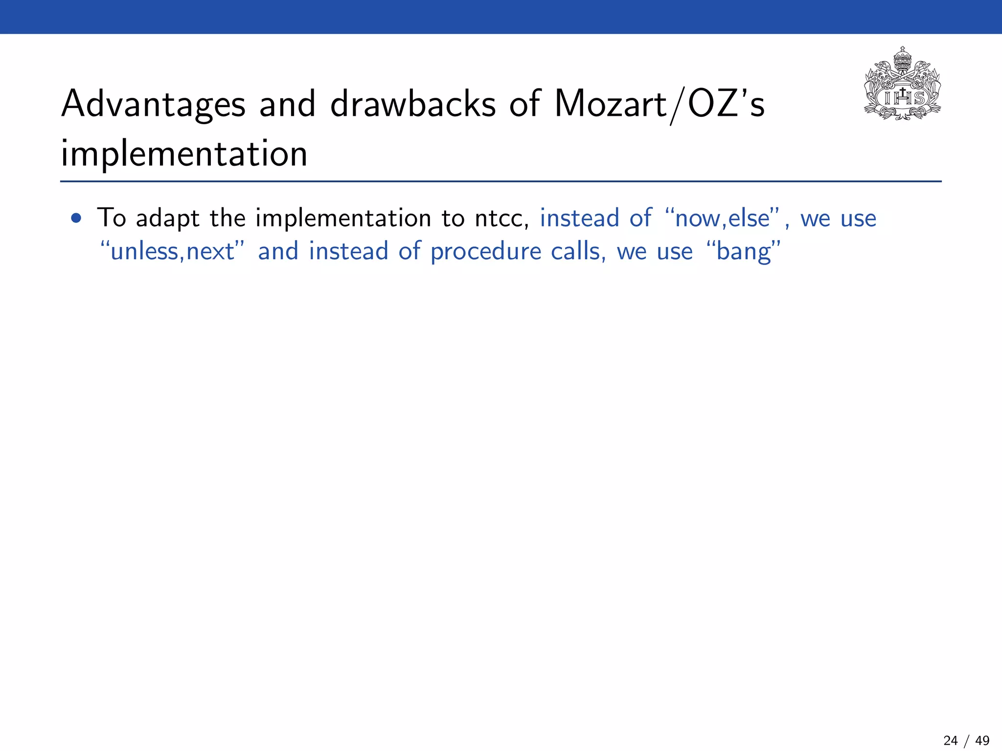 Advantages and drawbacks of Mozart/OZ’s
implementation
• To adapt the implementation to ntcc, instead of “now,else”, we use
“unless,next” and instead of procedure calls, we use “bang”
24 / 49
 