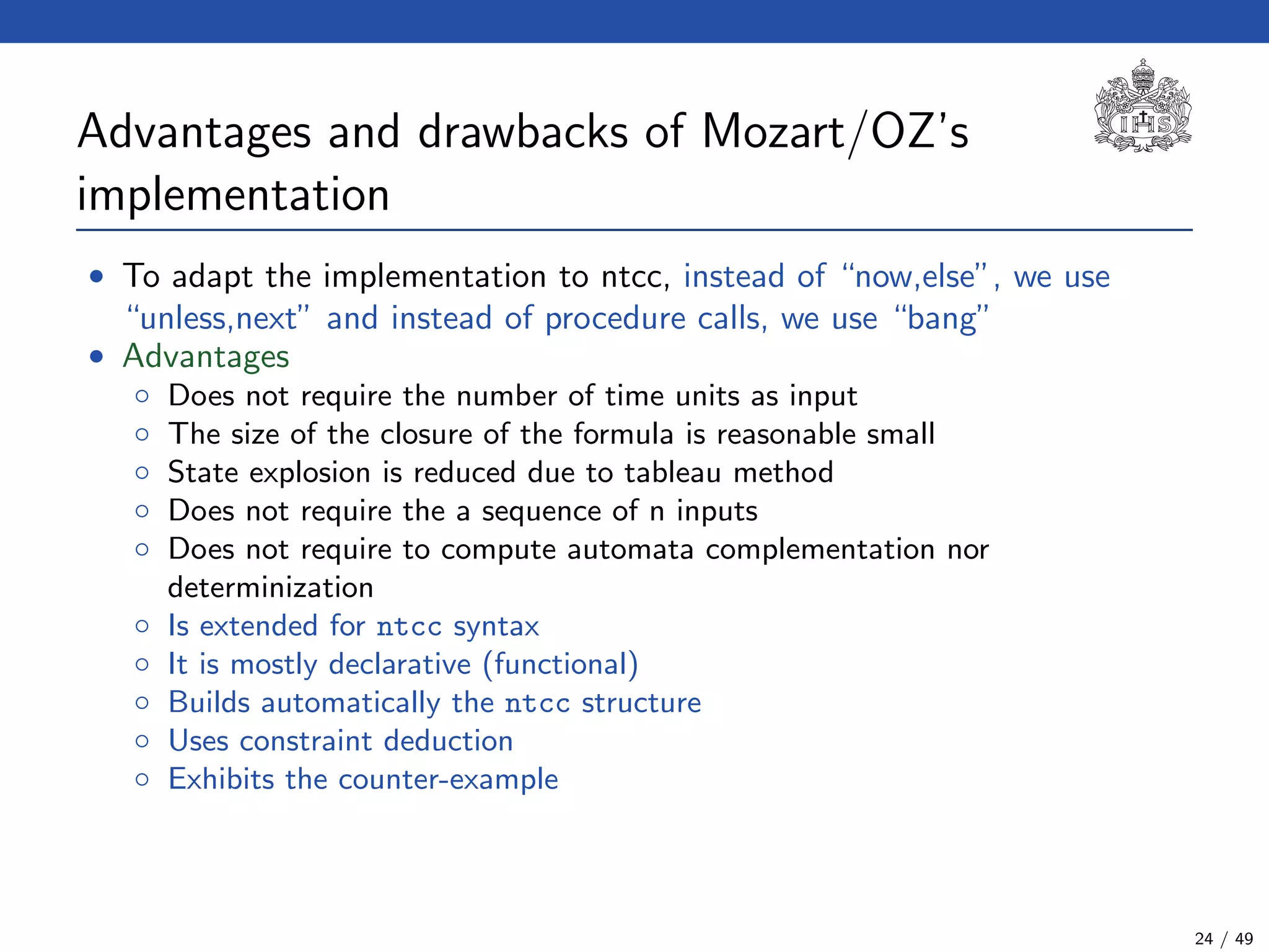 Advantages and drawbacks of Mozart/OZ’s
implementation
• To adapt the implementation to ntcc, instead of “now,else”, we use
“unless,next” and instead of procedure calls, we use “bang”
• Advantages
◦ Does not require the number of time units as input
◦ The size of the closure of the formula is reasonable small
◦ State explosion is reduced due to tableau method
◦ Does not require the a sequence of n inputs
◦ Does not require to compute automata complementation nor
determinization
◦ Is extended for ntcc syntax
◦ It is mostly declarative (functional)
◦ Builds automatically the ntcc structure
◦ Uses constraint deduction
◦ Exhibits the counter-example
24 / 49
 