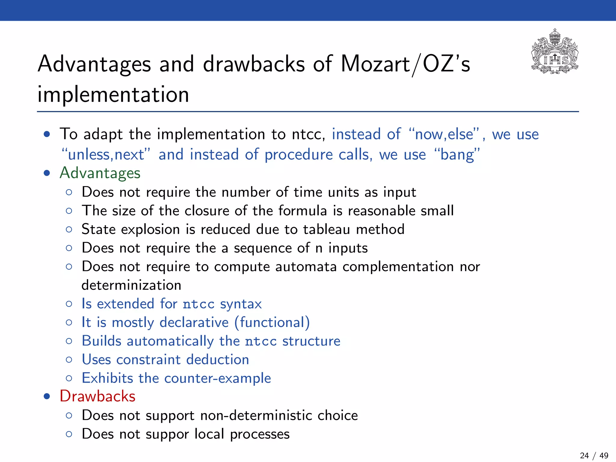Advantages and drawbacks of Mozart/OZ’s
implementation
• To adapt the implementation to ntcc, instead of “now,else”, we use
“unless,next” and instead of procedure calls, we use “bang”
• Advantages
◦ Does not require the number of time units as input
◦ The size of the closure of the formula is reasonable small
◦ State explosion is reduced due to tableau method
◦ Does not require the a sequence of n inputs
◦ Does not require to compute automata complementation nor
determinization
◦ Is extended for ntcc syntax
◦ It is mostly declarative (functional)
◦ Builds automatically the ntcc structure
◦ Uses constraint deduction
◦ Exhibits the counter-example
• Drawbacks
◦ Does not support non-deterministic choice
◦ Does not suppor local processes
24 / 49
 