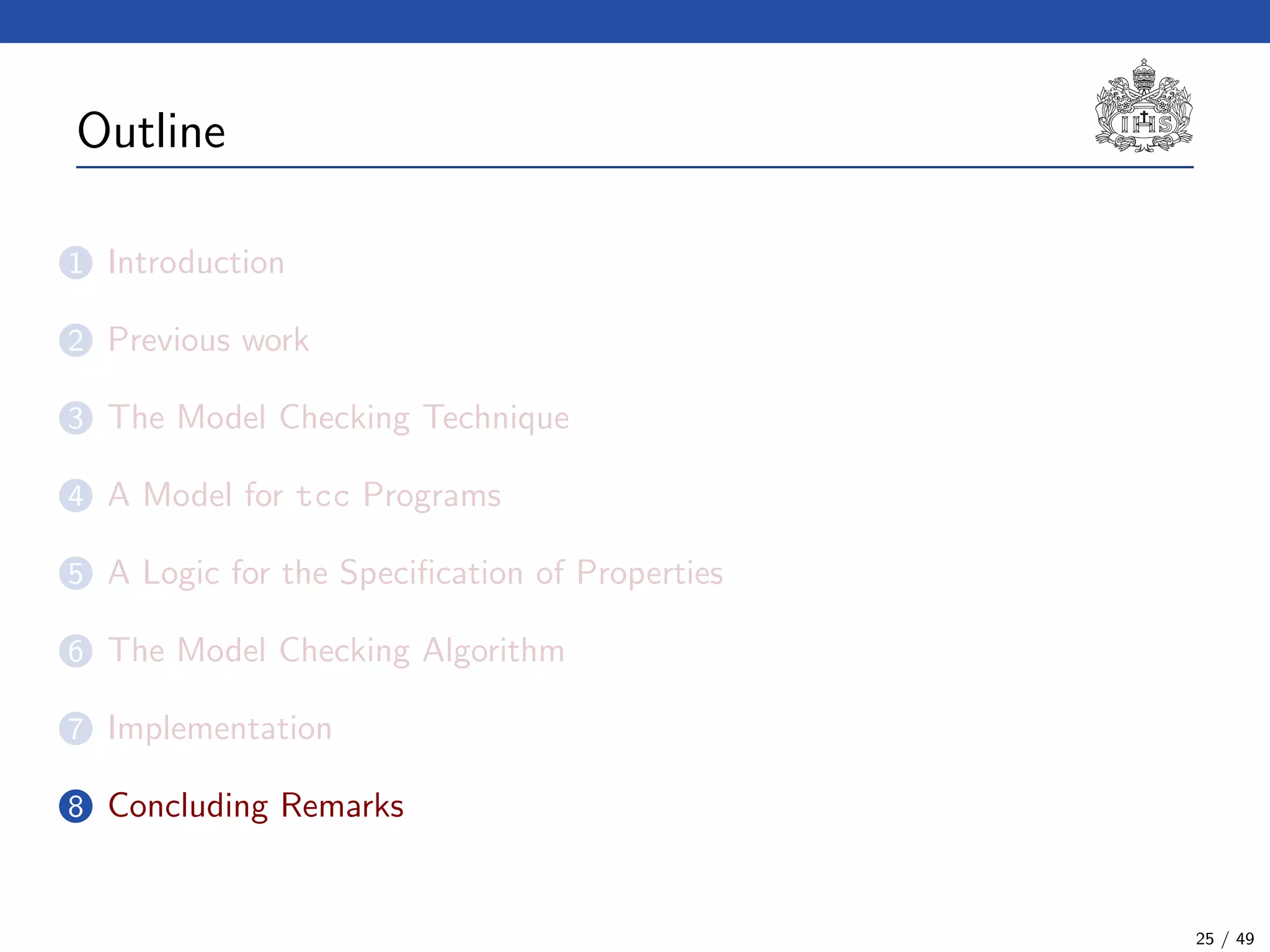 Outline
1 Introduction
2 Previous work
3 The Model Checking Technique
4 A Model for tcc Programs
5 A Logic for the Speciﬁcation of Properties
6 The Model Checking Algorithm
7 Implementation
8 Concluding Remarks
25 / 49
 