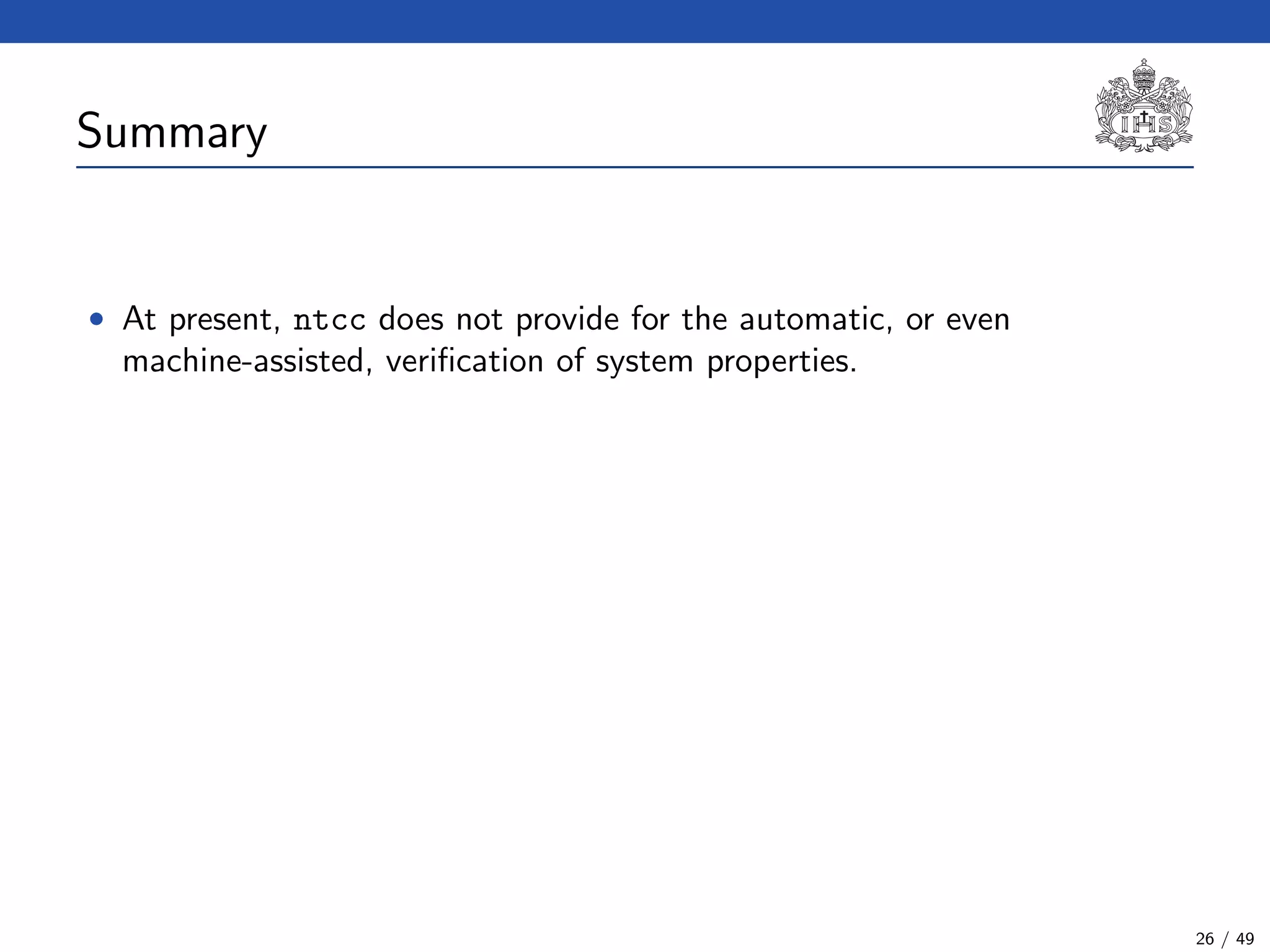 Summary
• At present, ntcc does not provide for the automatic, or even
machine-assisted, veriﬁcation of system properties.
26 / 49
 